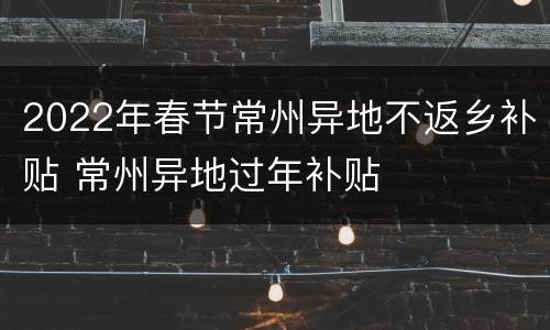 2022年春节常州异地不返乡补贴 常州异地过年补贴