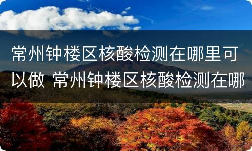 常州钟楼区核酸检测在哪里可以做 常州钟楼区核酸检测在哪里可以做