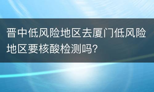 晋中低风险地区去厦门低风险地区要核酸检测吗？