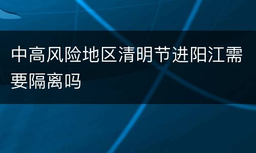 中高风险地区清明节进阳江需要隔离吗