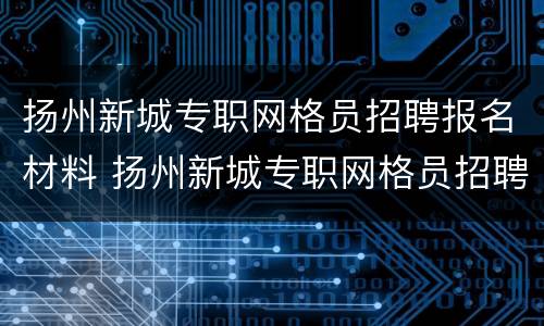 扬州新城专职网格员招聘报名材料 扬州新城专职网格员招聘报名材料是什么