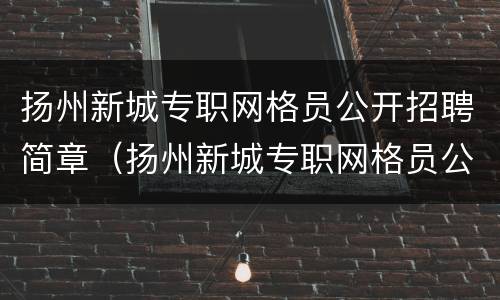 扬州新城专职网格员公开招聘简章（扬州新城专职网格员公开招聘简章最新）