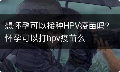 想怀孕可以接种HPV疫苗吗？ 怀孕可以打hpv疫苗么