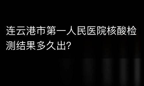 连云港市第一人民医院核酸检测结果多久出？