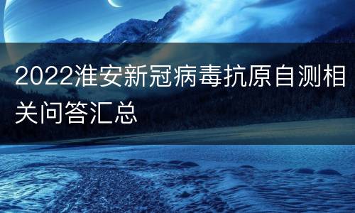 2022淮安新冠病毒抗原自测相关问答汇总