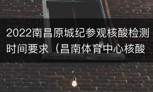 2022南昌原城纪参观核酸检测时间要求（昌南体育中心核酸检测时间）