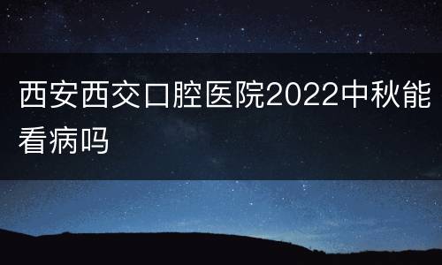 西安西交口腔医院2022中秋能看病吗