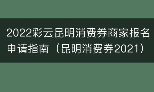 2022彩云昆明消费券商家报名申请指南（昆明消费券2021）