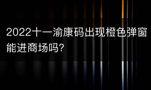 2022十一渝康码出现橙色弹窗能进商场吗？