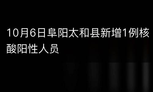 10月6日阜阳太和县新增1例核酸阳性人员