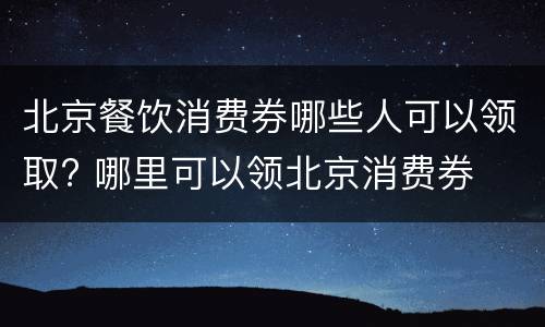 北京餐饮消费券哪些人可以领取? 哪里可以领北京消费券