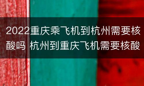 2022重庆乘飞机到杭州需要核酸吗 杭州到重庆飞机需要核酸检测吗