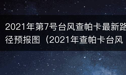 2021年第7号台风查帕卡最新路径预报图（2021年查帕卡台风登陆了吗）