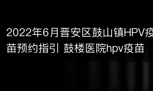 2022年6月晋安区鼓山镇HPV疫苗预约指引 鼓楼医院hpv疫苗