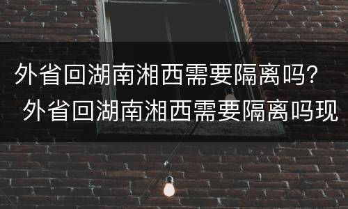 外省回湖南湘西需要隔离吗？ 外省回湖南湘西需要隔离吗现在