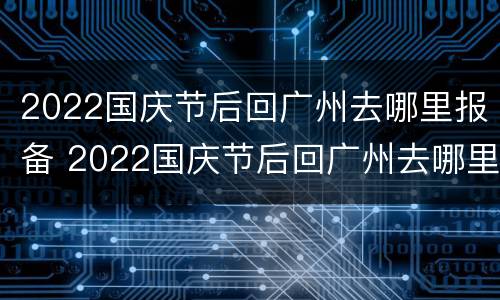 2022国庆节后回广州去哪里报备 2022国庆节后回广州去哪里报备呢