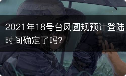 2021年18号台风圆规预计登陆时间确定了吗？
