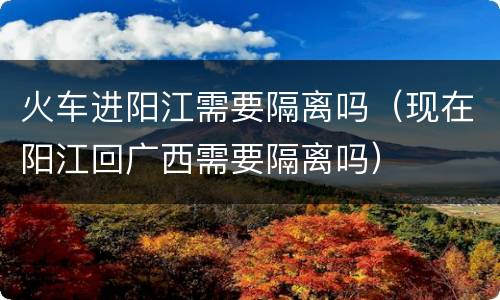 火车进阳江需要隔离吗（现在阳江回广西需要隔离吗）