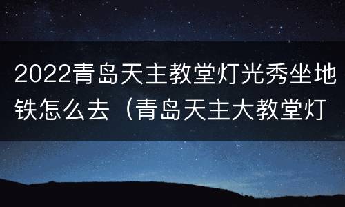 2022青岛天主教堂灯光秀坐地铁怎么去（青岛天主大教堂灯光秀时间）