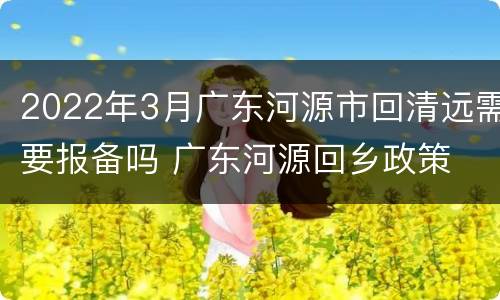 2022年3月广东河源市回清远需要报备吗 广东河源回乡政策