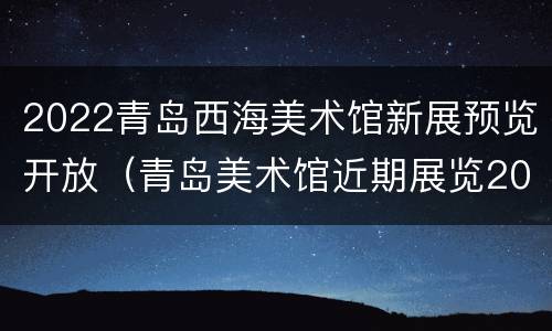 2022青岛西海美术馆新展预览开放（青岛美术馆近期展览2019）