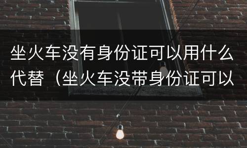 坐火车没有身份证可以用什么代替（坐火车没带身份证可以用什么代替）