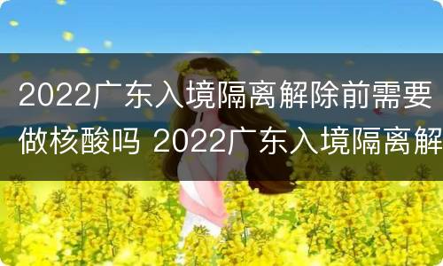 2022广东入境隔离解除前需要做核酸吗 2022广东入境隔离解除前需要做核酸吗现在