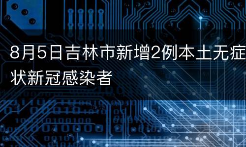 8月5日吉林市新增2例本土无症状新冠感染者