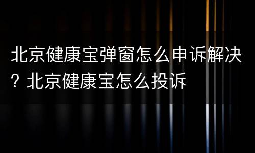 北京健康宝弹窗怎么申诉解决? 北京健康宝怎么投诉