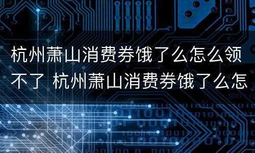 杭州萧山消费券饿了么怎么领不了 杭州萧山消费券饿了么怎么领不了了