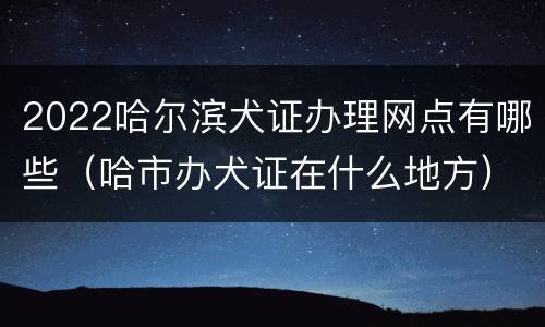 2022哈尔滨犬证办理网点有哪些（哈市办犬证在什么地方）