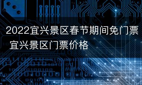 2022宜兴景区春节期间免门票 宜兴景区门票价格