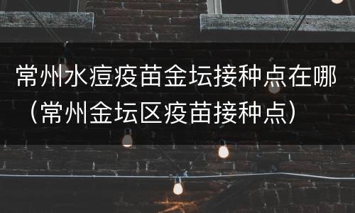 常州水痘疫苗金坛接种点在哪（常州金坛区疫苗接种点）