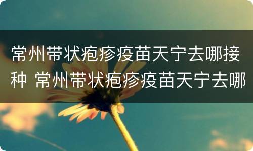 常州带状疱疹疫苗天宁去哪接种 常州带状疱疹疫苗天宁去哪接种的
