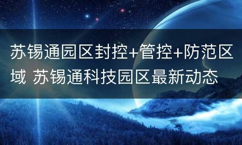 苏锡通园区封控+管控+防范区域 苏锡通科技园区最新动态
