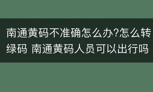 南通黄码不准确怎么办?怎么转绿码 南通黄码人员可以出行吗