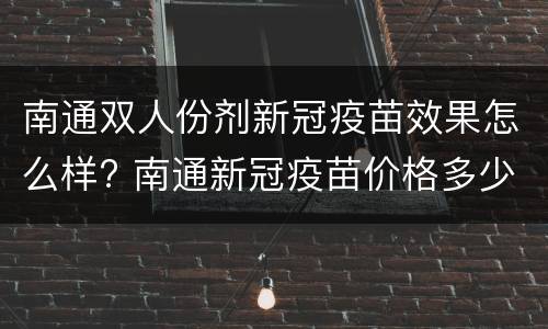 南通双人份剂新冠疫苗效果怎么样? 南通新冠疫苗价格多少钱一针