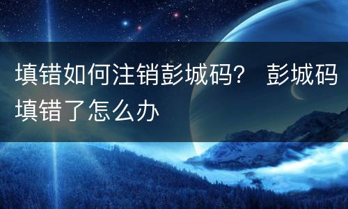 填错如何注销彭城码？ 彭城码填错了怎么办
