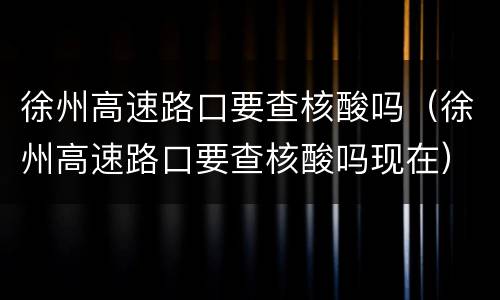 徐州高速路口要查核酸吗（徐州高速路口要查核酸吗现在）