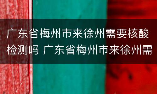 广东省梅州市来徐州需要核酸检测吗 广东省梅州市来徐州需要核酸检测吗现在