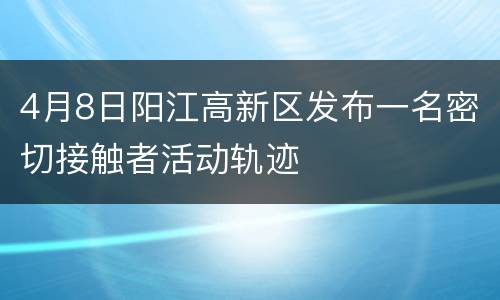 4月8日阳江高新区发布一名密切接触者活动轨迹