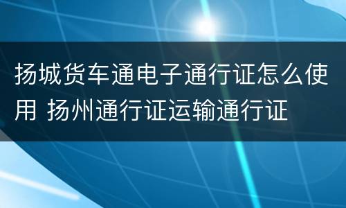扬城货车通电子通行证怎么使用 扬州通行证运输通行证