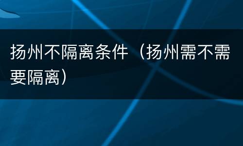 扬州不隔离条件（扬州需不需要隔离）