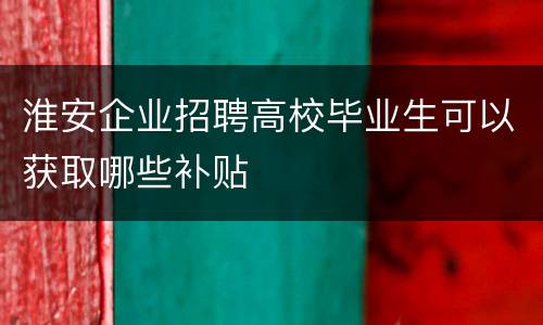 淮安企业招聘高校毕业生可以获取哪些补贴
