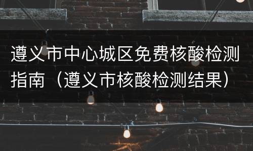 遵义市中心城区免费核酸检测指南（遵义市核酸检测结果）