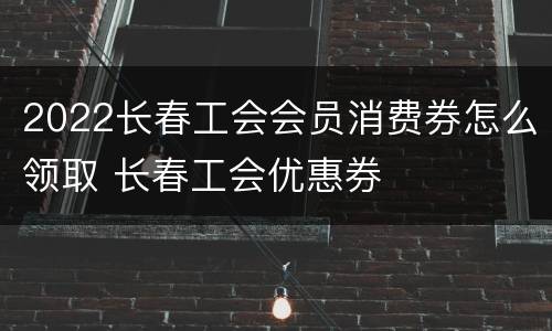 2022长春工会会员消费券怎么领取 长春工会优惠券