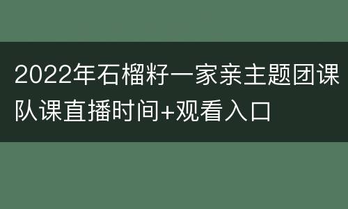 2022年石榴籽一家亲主题团课队课直播时间+观看入口