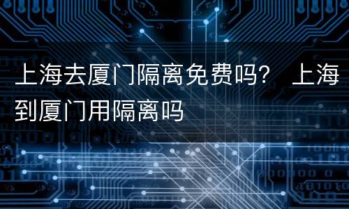 上海去厦门隔离免费吗？ 上海到厦门用隔离吗