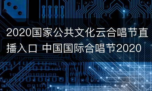 2020国家公共文化云合唱节直播入口 中国国际合唱节2020