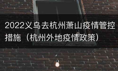 2022义乌去杭州萧山疫情管控措施（杭州外地疫情政策）